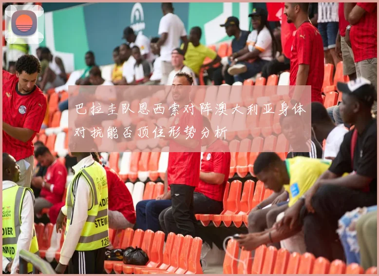 巴拉圭队恩西索对阵澳大利亚身体对抗能否顶住形势分析