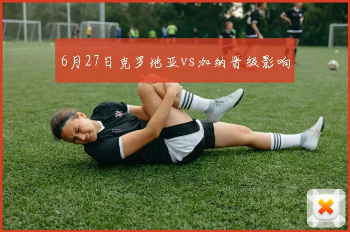 6月27日克罗地亚vs加纳晋级影响