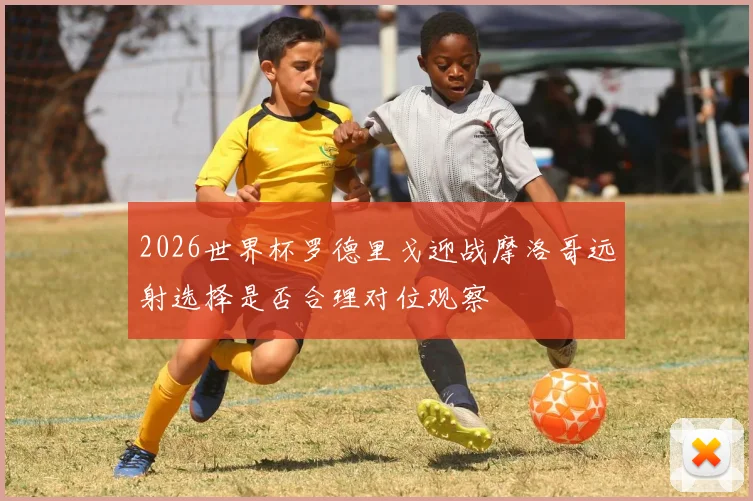 2026世界杯罗德里戈迎战摩洛哥远射选择是否合理对位观察