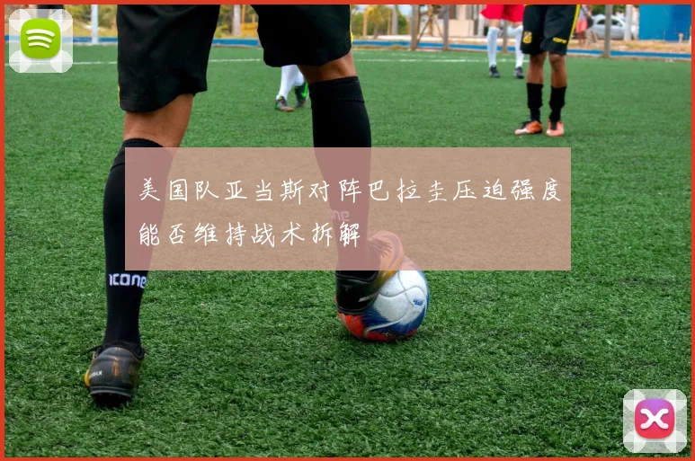 美国队亚当斯对阵巴拉圭压迫强度能否维持战术拆解