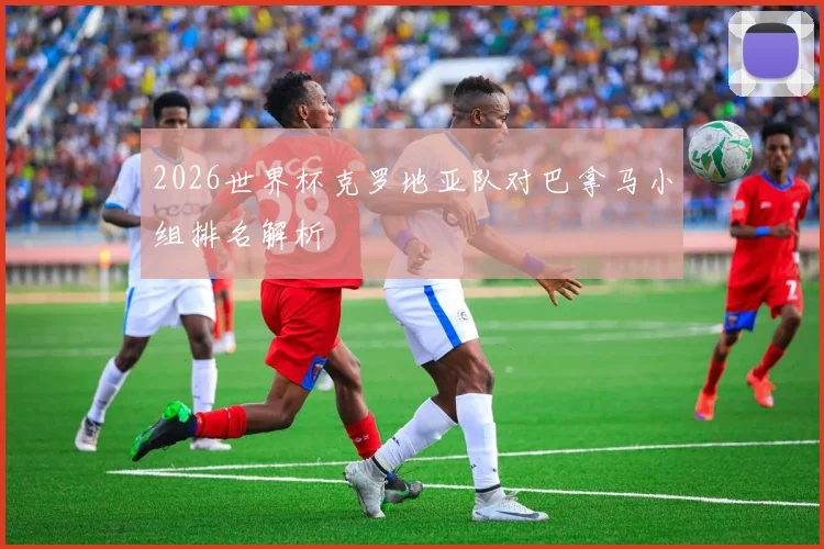 2026世界杯克罗地亚队对巴拿马小组排名解析