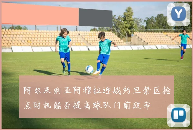 阿尔及利亚阿穆拉迎战约旦禁区抢点时机能否提高球队门前效率
