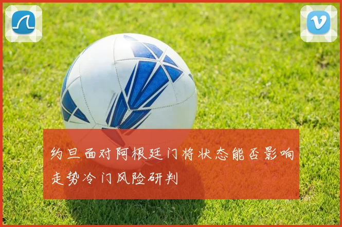 约旦面对阿根廷门将状态能否影响走势冷门风险研判