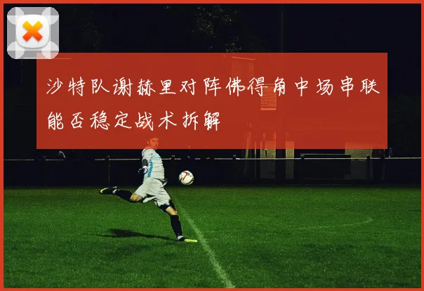 沙特队谢赫里对阵佛得角中场串联能否稳定战术拆解