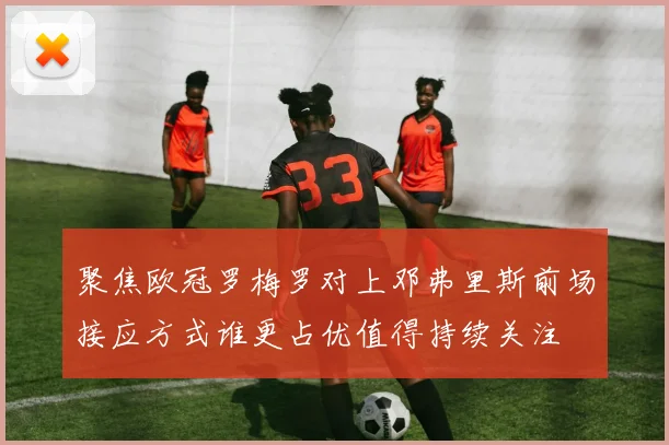 聚焦欧冠罗梅罗对上邓弗里斯前场接应方式谁更占优值得持续关注