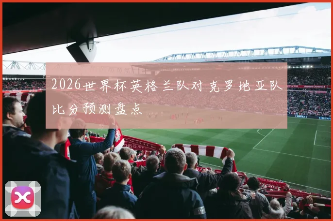 2026世界杯英格兰队对克罗地亚队比分预测盘点