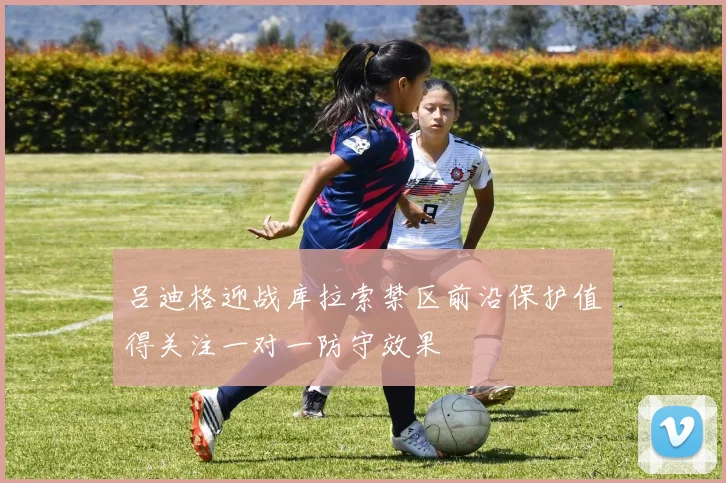 吕迪格迎战库拉索禁区前沿保护值得关注一对一防守效果