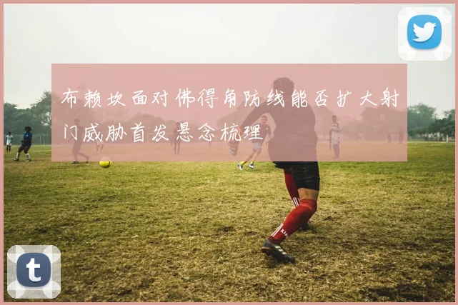 布赖坎面对佛得角防线能否扩大射门威胁首发悬念梳理