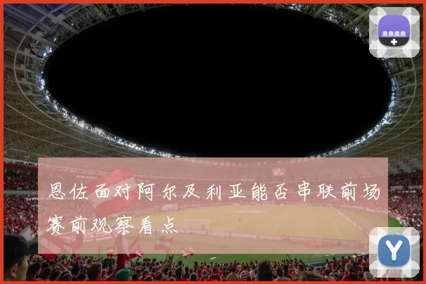 恩佐面对阿尔及利亚能否串联前场赛前观察看点