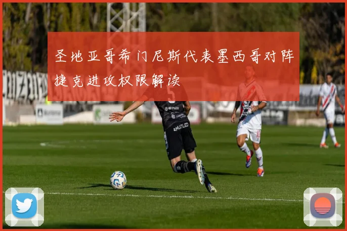圣地亚哥希门尼斯代表墨西哥对阵捷克进攻权限解读
