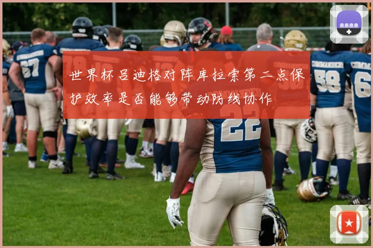 世界杯吕迪格对阵库拉索第二点保护效率是否能够带动防线协作