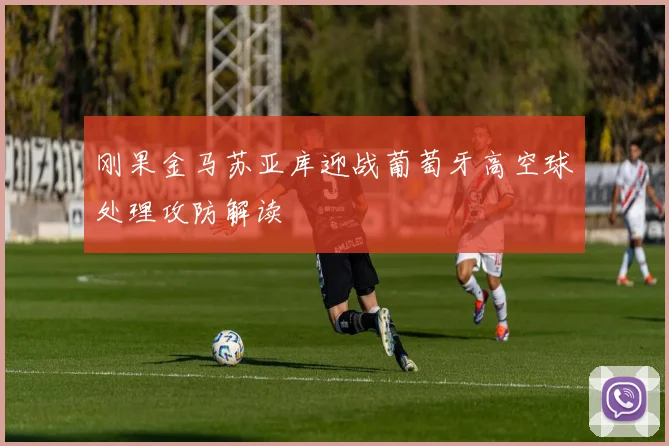 刚果金马苏亚库迎战葡萄牙高空球处理攻防解读