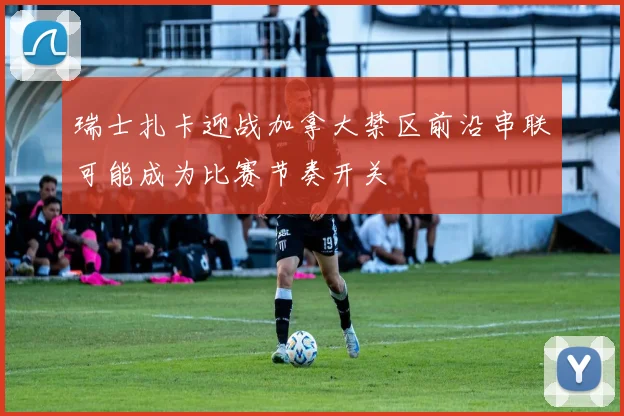 瑞士扎卡迎战加拿大禁区前沿串联可能成为比赛节奏开关