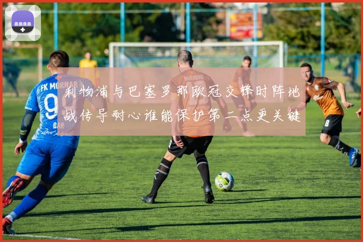 利物浦与巴塞罗那欧冠交锋时阵地战传导耐心谁能保护第二点更关键