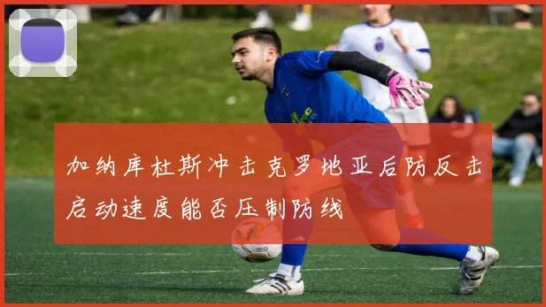 加纳库杜斯冲击克罗地亚后防反击启动速度能否压制防线