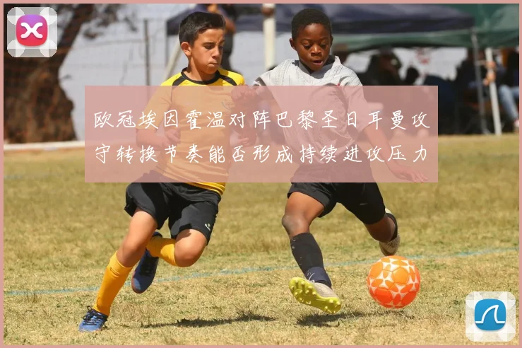 欧冠埃因霍温对阵巴黎圣日耳曼攻守转换节奏能否形成持续进攻压力