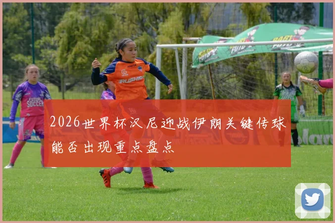 2026世界杯汉尼迎战伊朗关键传球能否出现重点盘点