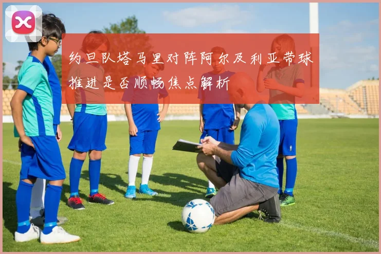 约旦队塔马里对阵阿尔及利亚带球推进是否顺畅焦点解析