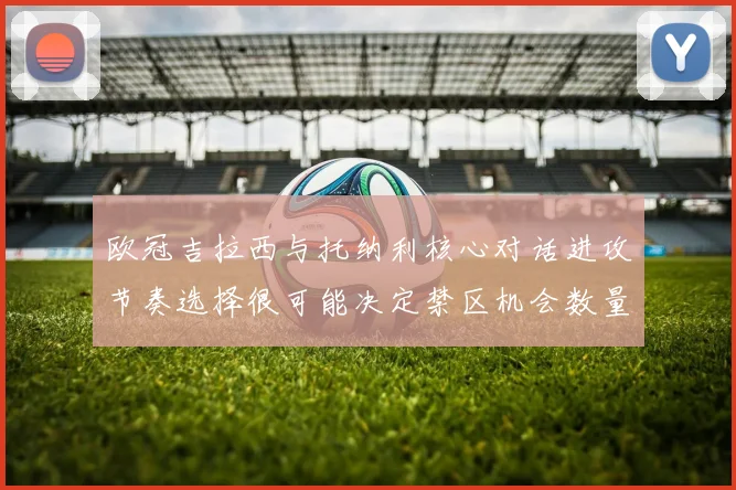 欧冠吉拉西与托纳利核心对话进攻节奏选择很可能决定禁区机会数量