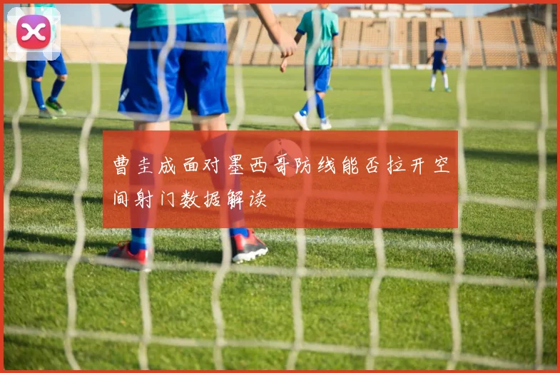 曹圭成面对墨西哥防线能否拉开空间射门数据解读