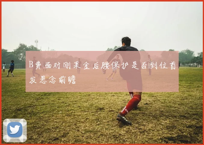 B费面对刚果金后腰保护是否到位首发悬念前瞻