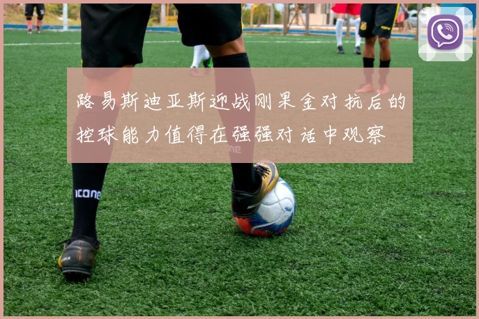 路易斯迪亚斯迎战刚果金对抗后的控球能力值得在强强对话中观察