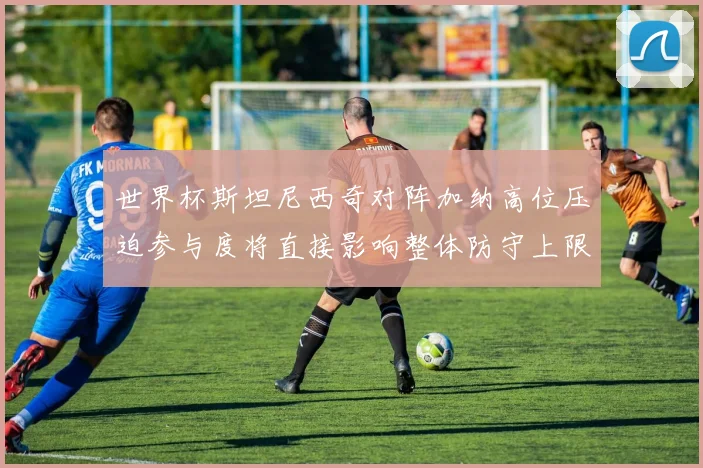 世界杯斯坦尼西奇对阵加纳高位压迫参与度将直接影响整体防守上限