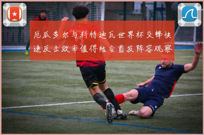 厄瓜多尔与科特迪瓦世界杯交锋快速反击效率值得结合首发阵容观察