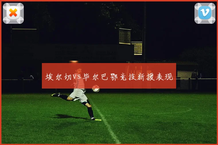 埃尔切vs毕尔巴鄂竞技新援表现