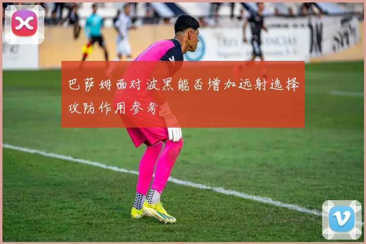 巴萨姆面对波黑能否增加远射选择攻防作用参考