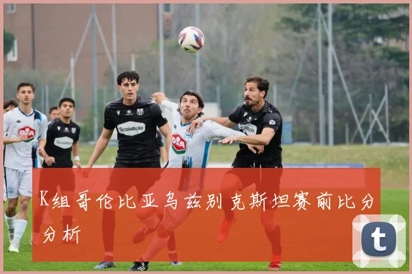K组哥伦比亚乌兹别克斯坦赛前比分分析