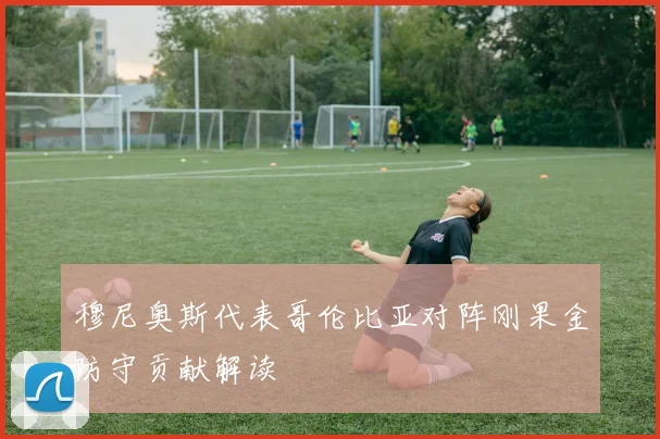 穆尼奥斯代表哥伦比亚对阵刚果金防守贡献解读