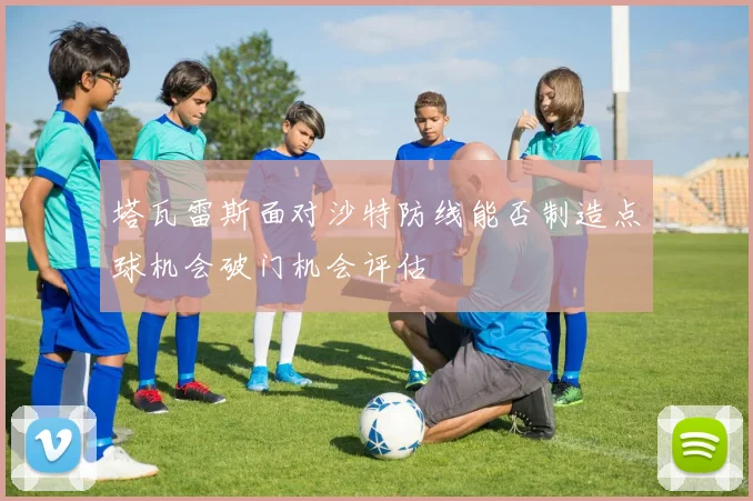 塔瓦雷斯面对沙特防线能否制造点球机会破门机会评估