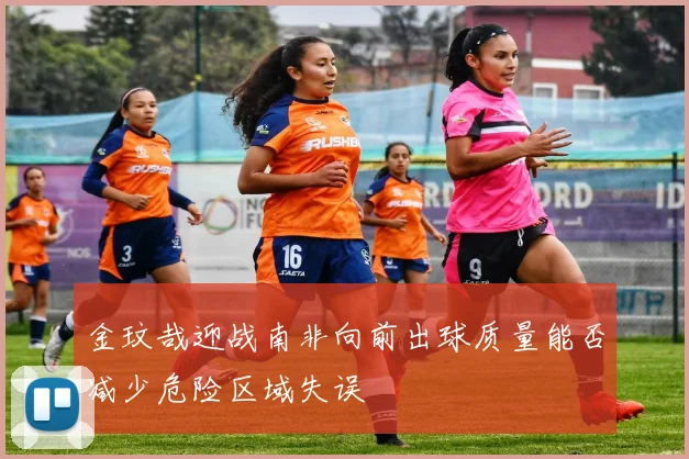 金玟哉迎战南非向前出球质量能否减少危险区域失误