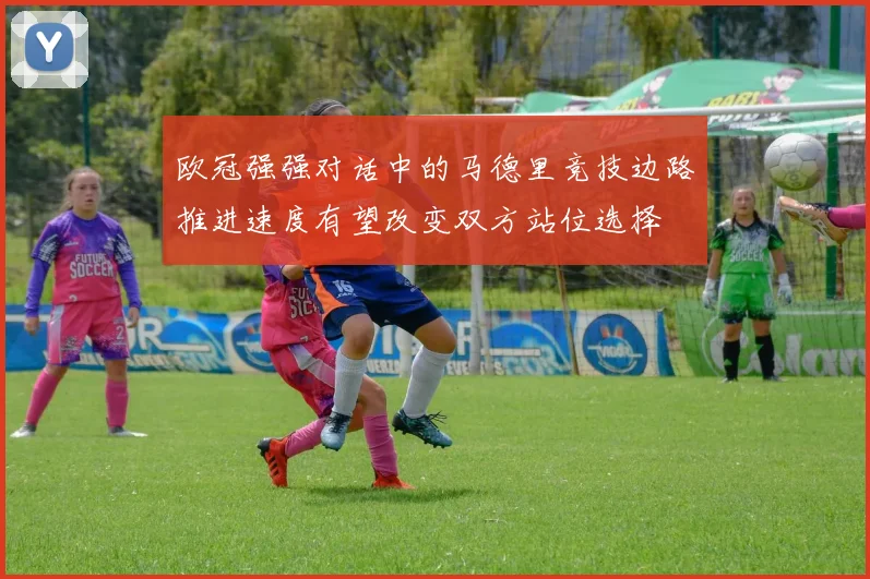 欧冠强强对话中的马德里竞技边路推进速度有望改变双方站位选择
