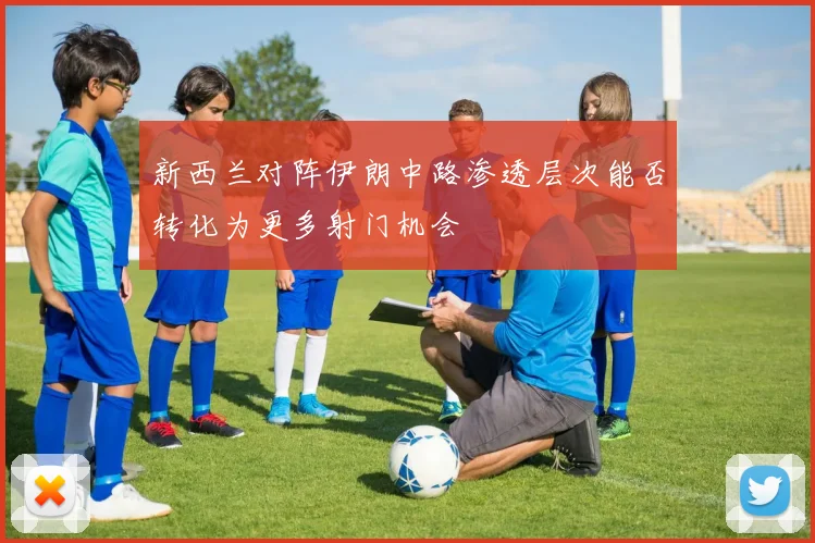 新西兰对阵伊朗中路渗透层次能否转化为更多射门机会