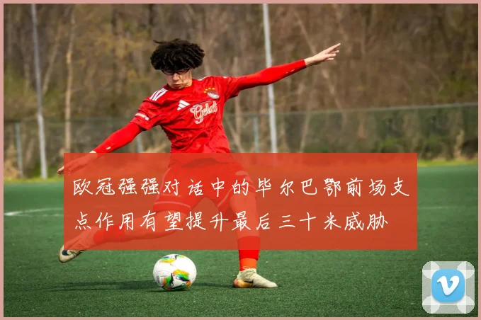欧冠强强对话中的毕尔巴鄂前场支点作用有望提升最后三十米威胁