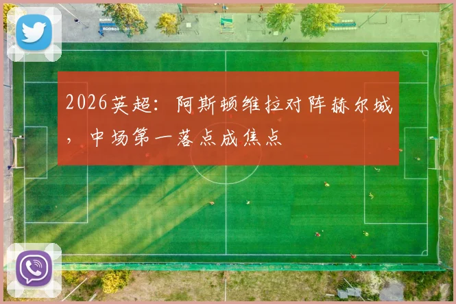 2026英超:阿斯顿维拉对阵赫尔城,中场第一落点成焦点