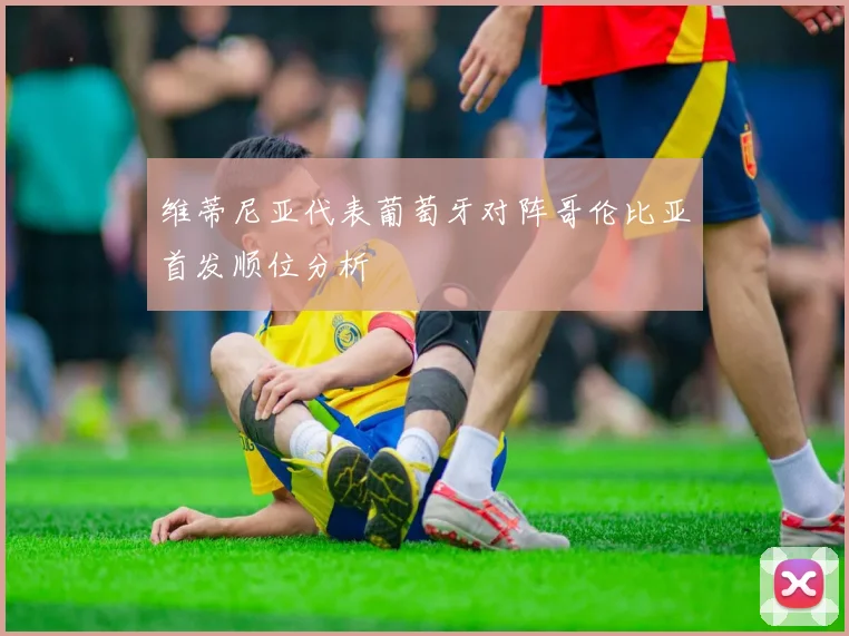 维蒂尼亚代表葡萄牙对阵哥伦比亚首发顺位分析