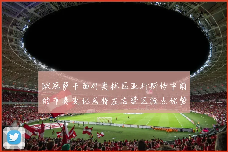 欧冠萨卡面对奥林匹亚科斯传中前的节奏变化或将左右禁区抢点优势