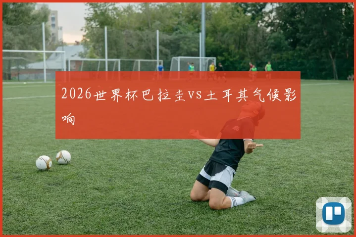 2026世界杯巴拉圭vs土耳其气候影响