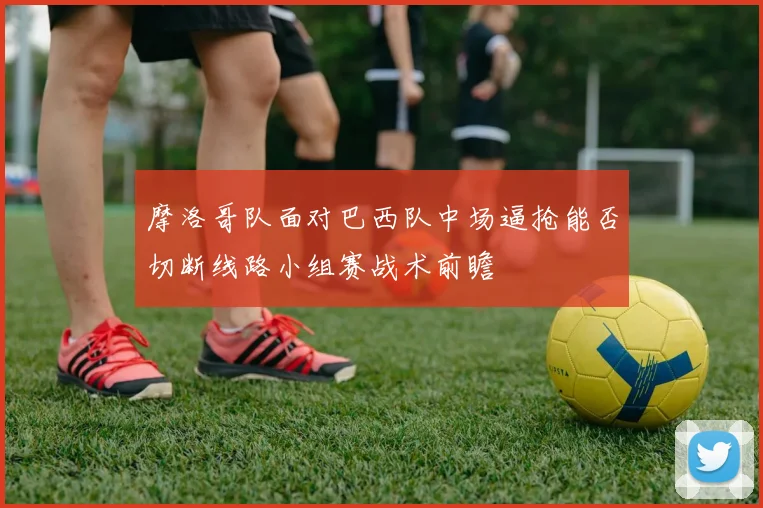 摩洛哥队面对巴西队中场逼抢能否切断线路小组赛战术前瞻