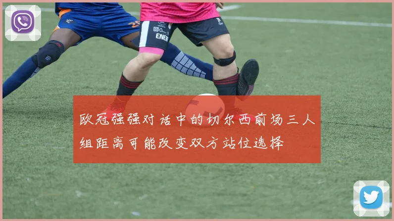 欧冠强强对话中的切尔西前场三人组距离可能改变双方站位选择